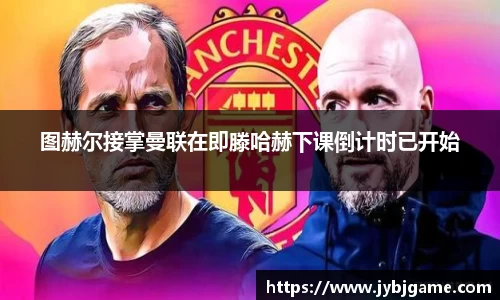 图赫尔接掌曼联在即滕哈赫下课倒计时已开始